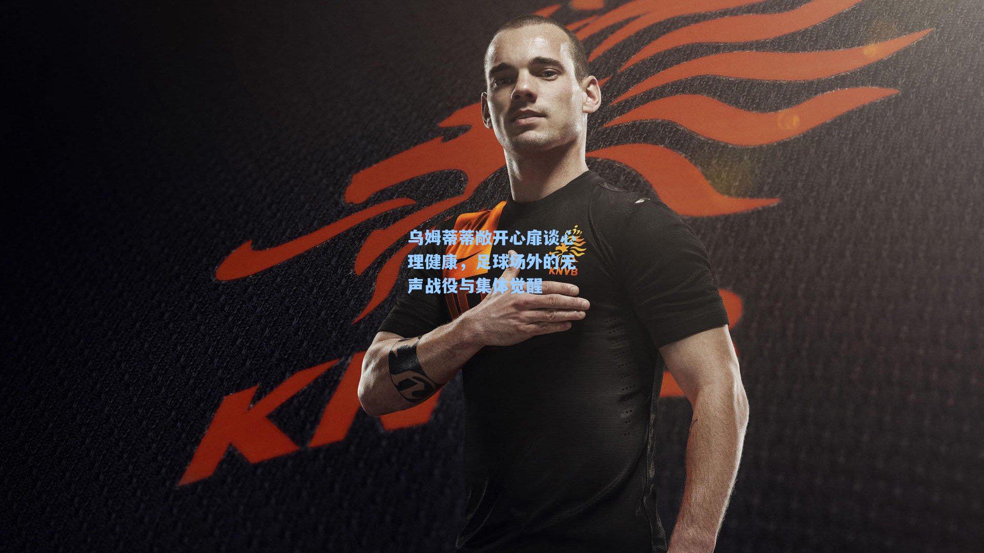 乌姆蒂蒂敞开心扉谈心理健康，足球场外的无声战役与集体觉醒