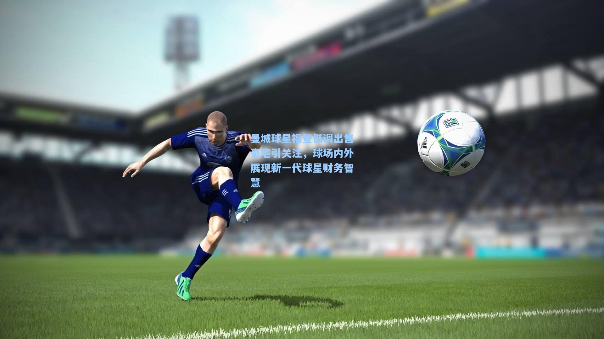 曼城球星福登低调出售豪宅引关注，球场内外展现新一代球星财务智慧